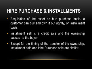 HIRE PURCHASE & INSTALLMENTS
• Acquisition of the asset on hire purchase basis, a
  customer can buy and own it out rightly, on installment
  basis.
• Installment sell is a credit sale and the ownership
  passes to the buyer,
• Except for the timing of the transfer of the ownership,
  Installment sale and Hire Purchase sale are similar.
 