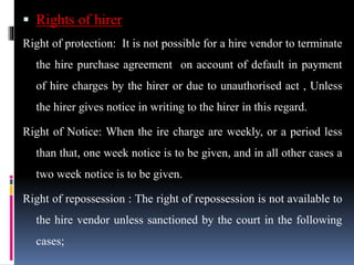  Rights of hirer
Right of protection: It is not possible for a hire vendor to terminate
the hire purchase agreement on account of default in payment
of hire charges by the hirer or due to unauthorised act , Unless
the hirer gives notice in writing to the hirer in this regard.
Right of Notice: When the ire charge are weekly, or a period less
than that, one week notice is to be given, and in all other cases a
two week notice is to be given.
Right of repossession : The right of repossession is not available to
the hire vendor unless sanctioned by the court in the following
cases;
 