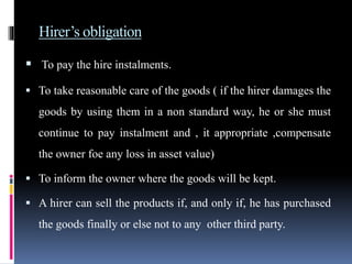 Hirer’s obligation
 To pay the hire instalments.
 To take reasonable care of the goods ( if the hirer damages the
goods by using them in a non standard way, he or she must
continue to pay instalment and , it appropriate ,compensate
the owner foe any loss in asset value)
 To inform the owner where the goods will be kept.
 A hirer can sell the products if, and only if, he has purchased
the goods finally or else not to any other third party.
 