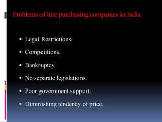 Problems of hire purchasing companies in India
 Legal Restrictions.
 Competitions.
 Bankruptcy.
 No separate legislations.
 Poor government support.
 Diminishing tendency of price.
 