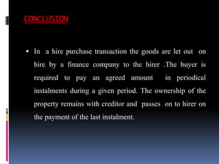 CONCLUSION
 In a hire purchase transaction the goods are let out on
hire by a finance company to the hirer .The buyer is
required to pay an agreed amount in periodical
instalments during a given period. The ownership of the
property remains with creditor and passes on to hirer on
the payment of the last instalment.
 