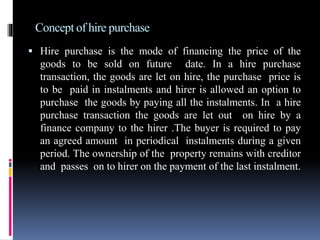Concept of hire purchase
 Hire purchase is the mode of financing the price of the
goods to be sold on future date. In a hire purchase
transaction, the goods are let on hire, the purchase price is
to be paid in instalments and hirer is allowed an option to
purchase the goods by paying all the instalments. In a hire
purchase transaction the goods are let out on hire by a
finance company to the hirer .The buyer is required to pay
an agreed amount in periodical instalments during a given
period. The ownership of the property remains with creditor
and passes on to hirer on the payment of the last instalment.
 