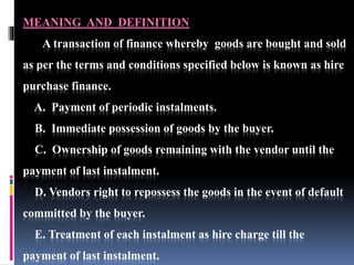 MEANING AND DEFINITION
A transaction of finance whereby goods are bought and sold
as per the terms and conditions specified below is known as hire
purchase finance.
A. Payment of periodic instalments.
B. Immediate possession of goods by the buyer.
C. Ownership of goods remaining with the vendor until the
payment of last instalment.
D. Vendors right to repossess the goods in the event of default
committed by the buyer.
E. Treatment of each instalment as hire charge till the
payment of last instalment.
 
