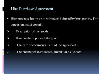Hire PurchaseAgreement
 Hire purchase has to be in writing and signed by both parties. The
agreement must contain:
 Description of the goods
 Hire purchase price of the goods.
 The date of commencement of the agreement.
 The number of instalments, amount and due date.
 