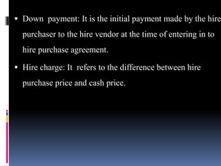  Down payment: It is the initial payment made by the hire
purchaser to the hire vendor at the time of entering in to
hire purchase agreement.
 Hire charge: It refers to the difference between hire
purchase price and cash price.
 