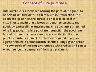 Hire purchase is a mode of financing the price of the goods to
be sold on a future date. In a hire purchase transaction, the
goods are let on hire, the purchase price is to be paid in
installments and hirer is allowed an option to purchase the
goods by paying all the installments. Hire purchase is a method
of selling goods. In a hire purchase transaction the goods are
let-out on hire by a finance company (creditor) to the hire
purchase customer (hirer). The buyer is required to pay an
agreed amount in periodical installments during a given period.
The ownership of the property remains with creditor and passes
on to hirer on the payment of the last installment.
Concept of Hire purchase
 