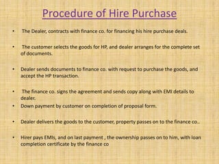 Procedure of Hire Purchase
• The Dealer, contracts with finance co. for financing his hire purchase deals.
• The customer selects the goods for HP, and dealer arranges for the complete set
of documents.
• Dealer sends documents to finance co. with request to purchase the goods, and
accept the HP transaction.
• The finance co. signs the agreement and sends copy along with EMI details to
dealer.
• Down payment by customer on completion of proposal form.
• Dealer delivers the goods to the customer, property passes on to the finance co..
• Hirer pays EMIs, and on last payment , the ownership passes on to him, with loan
completion certificate by the finance co
 