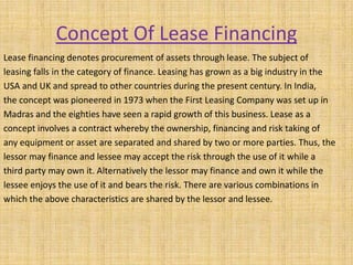 Concept Of Lease Financing
Lease financing denotes procurement of assets through lease. The subject of
leasing falls in the category of finance. Leasing has grown as a big industry in the
USA and UK and spread to other countries during the present century. In India,
the concept was pioneered in 1973 when the First Leasing Company was set up in
Madras and the eighties have seen a rapid growth of this business. Lease as a
concept involves a contract whereby the ownership, financing and risk taking of
any equipment or asset are separated and shared by two or more parties. Thus, the
lessor may finance and lessee may accept the risk through the use of it while a
third party may own it. Alternatively the lessor may finance and own it while the
lessee enjoys the use of it and bears the risk. There are various combinations in
which the above characteristics are shared by the lessor and lessee.
 