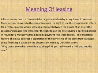 Meaning Of leasing
A lease transaction is a commercial arrangement whereby an equipment owner or
Manufacturer conveys to the equipment user the right to use the equipment in return
for a rental. In other words, lease is a contract between the owner of an asset (the
Lessor) and its user (the lessee) for the right to use the asset during a specified period
in return for a mutually agreed periodic payment (the lease rentals). The important
feature of a lease contract is separation of the ownership of the asset from its usage.
Lease financing is based on the observation made by Donald B. Grant:
“Why own a cow when the milk is so cheap? All you really need is milk and not the
cow.”
 