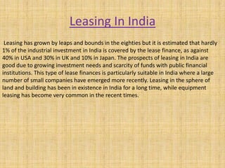 Leasing In India
Leasing has grown by leaps and bounds in the eighties but it is estimated that hardly
1% of the industrial investment in India is covered by the lease finance, as against
40% in USA and 30% in UK and 10% in Japan. The prospects of leasing in India are
good due to growing investment needs and scarcity of funds with public financial
institutions. This type of lease finances is particularly suitable in India where a large
number of small companies have emerged more recently. Leasing in the sphere of
land and building has been in existence in India for a long time, while equipment
leasing has become very common in the recent times.
 