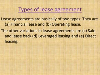 Types of lease agreement
Lease agreements are basically of two types. They are
(a) Financial lease and (b) Operating lease.
The other variations in lease agreements are (c) Sale
and lease back (d) Leveraged leasing and (e) Direct
leasing.
 
