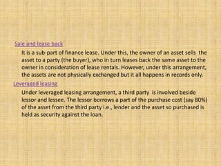 Sale and lease back
It is a sub-part of finance lease. Under this, the owner of an asset sells the
asset to a party (the buyer), who in turn leases back the same asset to the
owner in consideration of lease rentals. However, under this arrangement,
the assets are not physically exchanged but it all happens in records only.
Leveraged leasing
Under leveraged leasing arrangement, a third party is involved beside
lessor and lessee. The lessor borrows a part of the purchase cost (say 80%)
of the asset from the third party i.e., lender and the asset so purchased is
held as security against the loan.
 