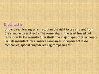 Direct leasing
Under direct leasing, a firm acquires the right to use an asset from
the manufacturer directly. The ownership of the asset leased out
remains with the manufacturer itself. The major types of direct lessor
include manufacturers, finance companies, independent lease
companies, special purpose leasing companies etc
 