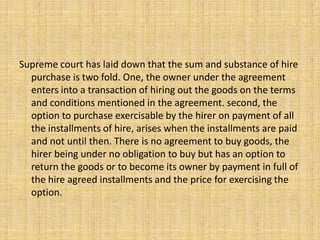 Supreme court has laid down that the sum and substance of hire
purchase is two fold. One, the owner under the agreement
enters into a transaction of hiring out the goods on the terms
and conditions mentioned in the agreement. second, the
option to purchase exercisable by the hirer on payment of all
the installments of hire, arises when the installments are paid
and not until then. There is no agreement to buy goods, the
hirer being under no obligation to buy but has an option to
return the goods or to become its owner by payment in full of
the hire agreed installments and the price for exercising the
option.
 