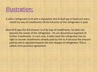 Illustration:
A sells a refrigerator to B with a stipulation that B shall pay A fixed sum every
month by way of installments till the full price of the refrigerator is paid.
Now till B pays the full amount to A by way of installments, he does not
become the owner of the refrigerator . He can discontinue payment of
further installments. In such case, A takes back the refrigerator has no
right to recover installments already paid by him to A because the amount
paid by him is adjusted towards the hire charges of refrigerator. This is
called a hire purchase agreement.
 