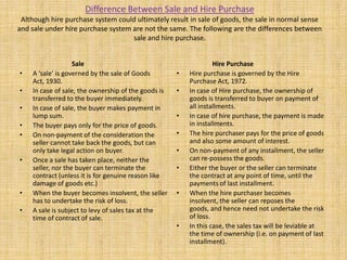Difference Between Sale and Hire Purchase
Although hire purchase system could ultimately result in sale of goods, the sale in normal sense
and sale under hire purchase system are not the same. The following are the differences between
sale and hire purchase.
Sale
• A ‘sale’ is governed by the sale of Goods
Act, 1930.
• In case of sale, the ownership of the goods is
transferred to the buyer immediately.
• In case of sale, the buyer makes payment in
lump sum.
• The buyer pays only for the price of goods.
• On non-payment of the consideration the
seller cannot take back the goods, but can
only take legal action on buyer.
• Once a sale has taken place, neither the
seller, nor the buyer can terminate the
contract (unless it is for genuine reason like
damage of goods etc.)
• When the buyer becomes insolvent, the seller
has to undertake the risk of loss.
• A sale is subject to levy of sales tax at the
time of contract of sale.
Hire Purchase
• Hire purchase is governed by the Hire
Purchase Act, 1972.
• In case of Hire purchase, the ownership of
goods is transferred to buyer on payment of
all installments.
• In case of hire purchase, the payment is made
in installments.
• The hire purchaser pays for the price of goods
and also some amount of interest.
• On non-payment of any installment, the seller
can re-possess the goods.
• Either the buyer or the seller can terminate
the contract at any point of time, until the
payments of last installment.
• When the hire purchaser becomes
insolvent, the seller can reposes the
goods, and hence need not undertake the risk
of loss.
• In this case, the sales tax will be leviable at
the time of ownership (i.e. on payment of last
installment).
 