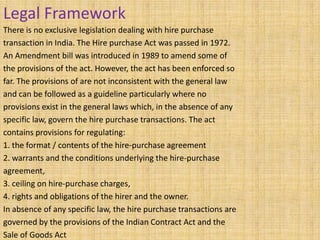 Legal Framework
There is no exclusive legislation dealing with hire purchase
transaction in India. The Hire purchase Act was passed in 1972.
An Amendment bill was introduced in 1989 to amend some of
the provisions of the act. However, the act has been enforced so
far. The provisions of are not inconsistent with the general law
and can be followed as a guideline particularly where no
provisions exist in the general laws which, in the absence of any
specific law, govern the hire purchase transactions. The act
contains provisions for regulating:
1. the format / contents of the hire-purchase agreement
2. warrants and the conditions underlying the hire-purchase
agreement,
3. ceiling on hire-purchase charges,
4. rights and obligations of the hirer and the owner.
In absence of any specific law, the hire purchase transactions are
governed by the provisions of the Indian Contract Act and the
Sale of Goods Act
 