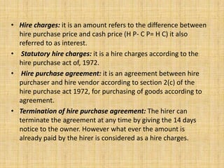 • Hire charges: it is an amount refers to the difference between
hire purchase price and cash price (H P- C P= H C) it also
referred to as interest.
• Statutory hire charges: it is a hire charges according to the
hire purchase act of, 1972.
• Hire purchase agreement: it is an agreement between hire
purchaser and hire vendor according to section 2(c) of the
hire purchase act 1972, for purchasing of goods according to
agreement.
• Termination of hire purchase agreement: The hirer can
terminate the agreement at any time by giving the 14 days
notice to the owner. However what ever the amount is
already paid by the hirer is considered as a hire charges.
 