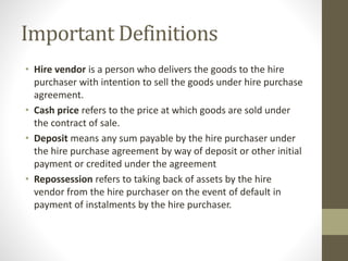 Important Definitions
• Hire vendor is a person who delivers the goods to the hire
purchaser with intention to sell the goods under hire purchase
agreement.
• Cash price refers to the price at which goods are sold under
the contract of sale.
• Deposit means any sum payable by the hire purchaser under
the hire purchase agreement by way of deposit or other initial
payment or credited under the agreement
• Repossession refers to taking back of assets by the hire
vendor from the hire purchaser on the event of default in
payment of instalments by the hire purchaser.
 