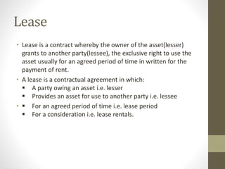 Lease
• Lease is a contract whereby the owner of the asset(lesser)
grants to another party(lessee), the exclusive right to use the
asset usually for an agreed period of time in written for the
payment of rent.
• A lease is a contractual agreement in which:
 A party owing an asset i.e. lesser
 Provides an asset for use to another party i.e. lessee
•  For an agreed period of time i.e. lease period
 For a consideration i.e. lease rentals.
 