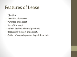Features of Lease
• 2 Parties
• Selection of an asset
• Purchase of an asset
• Use of the asset
• Rentals and installments payment
• Recovering the cost of an asset.
• Option of acquiring ownership of the asset.
 