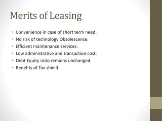 Merits of Leasing
• Convenience in case of short term need.
• No risk of technology Obsolescence.
• Efficient maintenance services.
• Low administrative and transaction cost.
• Debt Equity ratio remains unchanged.
• Benefits of Tax shield.
 