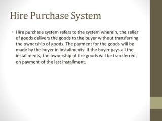 Hire Purchase System
• Hire purchase system refers to the system wherein, the seller
of goods delivers the goods to the buyer without transferring
the ownership of goods. The payment for the goods will be
made by the buyer in installments. If the buyer pays all the
installments, the ownership of the goods will be transferred,
on payment of the last installment.
 
