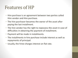 Features of HP
• Hire purchase is an agreement between two parties called
Hire vendor and Hire purchase.
• The hire purchaser becomes the owner of the asset after
paying the last installment.
• The hire vendor has the right to repossess the asset in case of
difficulties in obtaining the payment of installment.
• Payment will be made in installments.
• The installments in hire purchase include interest as well as
repayments of principal.
• Usually, the hiree charges interest on flat rate.
 