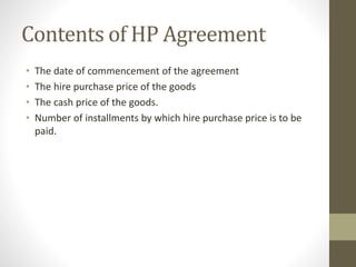 Contents of HP Agreement
• The date of commencement of the agreement
• The hire purchase price of the goods
• The cash price of the goods.
• Number of installments by which hire purchase price is to be
paid.
 