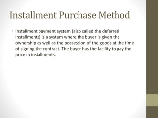 Installment Purchase Method
• Installment payment system (also called the deferred
installments) is a system where the buyer is given the
ownership as well as the possession of the goods at the time
of signing the contract. The buyer has the facility to pay the
price in installments.
 