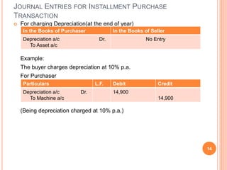  For charging Depreciation(at the end of year)
Example:
The buyer charges depreciation at 10% p.a.
For Purchaser
(Being depreciation charged at 10% p.a.)
14
JOURNAL ENTRIES FOR INSTALLMENT PURCHASE
TRANSACTION
In the Books of Purchaser In the Books of Seller
Depreciation a/c Dr.
To Asset a/c
No Entry
Particulars L.F. Debit Credit
Depreciation a/c Dr.
To Machine a/c
14,900
14,900
 