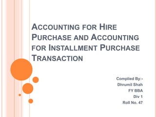 ACCOUNTING FOR HIRE
PURCHASE AND ACCOUNTING
FOR INSTALLMENT PURCHASE
TRANSACTION
Complied By:-
Dhrumil Shah
FY BBA
Div 1
Roll No. 47
 