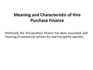 Meaning and Characteristic of Hire
Purchase Finance
Historically the hire-purchase finance has been associated with
financing of commercial vehicles for road transporter operator.

 