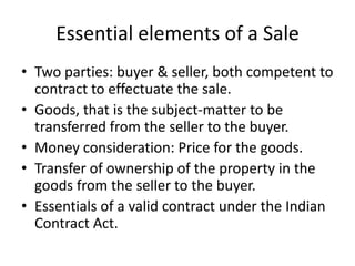 Essential elements of a Sale
• Two parties: buyer & seller, both competent to
contract to effectuate the sale.
• Goods, that is the subject-matter to be
transferred from the seller to the buyer.
• Money consideration: Price for the goods.
• Transfer of ownership of the property in the
goods from the seller to the buyer.
• Essentials of a valid contract under the Indian
Contract Act.

 
