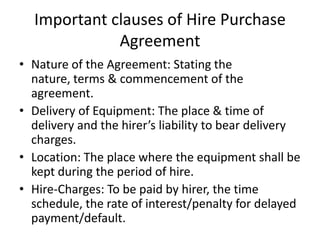 Important clauses of Hire Purchase
Agreement
• Nature of the Agreement: Stating the
nature, terms & commencement of the
agreement.
• Delivery of Equipment: The place & time of
delivery and the hirer’s liability to bear delivery
charges.
• Location: The place where the equipment shall be
kept during the period of hire.
• Hire-Charges: To be paid by hirer, the time
schedule, the rate of interest/penalty for delayed
payment/default.

 