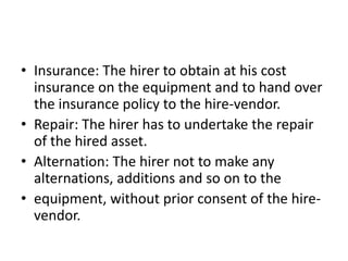 • Insurance: The hirer to obtain at his cost
insurance on the equipment and to hand over
the insurance policy to the hire-vendor.
• Repair: The hirer has to undertake the repair
of the hired asset.
• Alternation: The hirer not to make any
alternations, additions and so on to the
• equipment, without prior consent of the hirevendor.

 