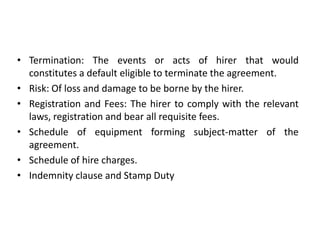 • Termination: The events or acts of hirer that would
constitutes a default eligible to terminate the agreement.
• Risk: Of loss and damage to be borne by the hirer.
• Registration and Fees: The hirer to comply with the relevant
laws, registration and bear all requisite fees.
• Schedule of equipment forming subject-matter of the
agreement.
• Schedule of hire charges.
• Indemnity clause and Stamp Duty

 