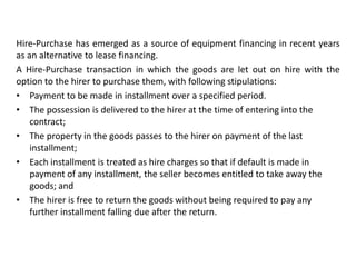 Hire-Purchase has emerged as a source of equipment financing in recent years
as an alternative to lease financing.
A Hire-Purchase transaction in which the goods are let out on hire with the
option to the hirer to purchase them, with following stipulations:
• Payment to be made in installment over a specified period.
• The possession is delivered to the hirer at the time of entering into the
contract;
• The property in the goods passes to the hirer on payment of the last
installment;
• Each installment is treated as hire charges so that if default is made in
payment of any installment, the seller becomes entitled to take away the
goods; and
• The hirer is free to return the goods without being required to pay any
further installment falling due after the return.

 