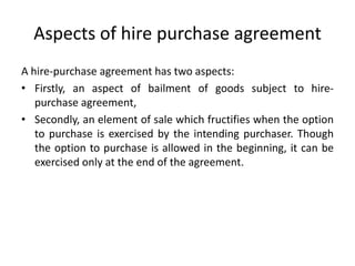 Aspects of hire purchase agreement
A hire-purchase agreement has two aspects:
• Firstly, an aspect of bailment of goods subject to hirepurchase agreement,
• Secondly, an element of sale which fructifies when the option
to purchase is exercised by the intending purchaser. Though
the option to purchase is allowed in the beginning, it can be
exercised only at the end of the agreement.

 
