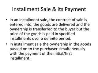 Installment Sale & its Payment
• In an Installment sale, the contract of sale is
entered into, the goods are delivered and the
ownership is transferred to the buyer but the
price of the goods is paid in specified
installments over a definite period.
• In installment sale the ownership in the goods
passed on to the purchaser simultaneously
with the payment of the initial/first
installment.

 