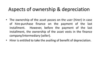 Aspects of ownership & depreciation
• The ownership of the asset passes on the user (hirer) in case
of hire-purchase finance on the payment of the last
installment. However, before the payment of the last
installment, the ownership of the asset vests in the finance
company/intermediary (seller).
• Hirer is entitled to take the availing of benefit of depreciation.

 