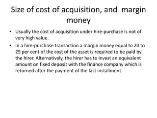 Size of cost of acquisition, and margin
money
• Usually the cost of acquisition under hire-purchase is not of
very high value.
• In a hire-purchase transaction a margin money equal to 20 to
25 per cent of the cost of the asset is required to be paid by
the hirer. Alternatively, the hirer has to invest an equivalent
amount on fixed deposit with the finance company which is
returned after the payment of the last installment.

 