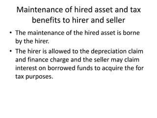Maintenance of hired asset and tax
benefits to hirer and seller
• The maintenance of the hired asset is borne
by the hirer.
• The hirer is allowed to the depreciation claim
and finance charge and the seller may claim
interest on borrowed funds to acquire the for
tax purposes.

 