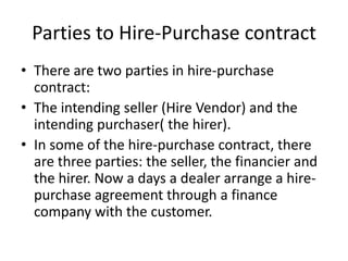 Parties to Hire-Purchase contract
• There are two parties in hire-purchase
contract:
• The intending seller (Hire Vendor) and the
intending purchaser( the hirer).
• In some of the hire-purchase contract, there
are three parties: the seller, the financier and
the hirer. Now a days a dealer arrange a hirepurchase agreement through a finance
company with the customer.

 