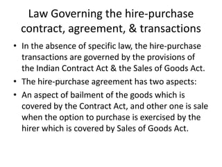 Law Governing the hire-purchase
contract, agreement, & transactions
• In the absence of specific law, the hire-purchase
transactions are governed by the provisions of
the Indian Contract Act & the Sales of Goods Act.
• The hire-purchase agreement has two aspects:
• An aspect of bailment of the goods which is
covered by the Contract Act, and other one is sale
when the option to purchase is exercised by the
hirer which is covered by Sales of Goods Act.

 