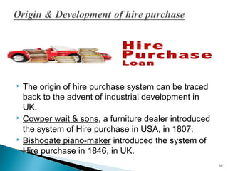 The origin of hire purchase system can be traced
back to the advent of industrial development in
UK.
 Cowper wait & sons, a furniture dealer introduced
the system of Hire purchase in USA, in 1807.
 Bishogate piano-maker introduced the system of
Hire purchase in 1846, in UK.


10

 