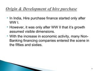 In India, Hire purchase finance started only after
WW I.
 However, it was only after WW II that it’s growth
assumed visible dimensions.
 With the increase in economic activity, many NonBanking financing companies entered the scene in
the fifties and sixties.


11

 