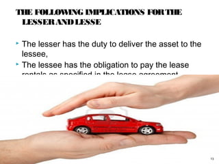 THE FOLLOW
ING IMPLICATIONS FOR THE
LESSER AND LESSE
The lesser has the duty to deliver the asset to the
lessee,
 The lessee has the obligation to pay the lease
rentals as specified in the lease agreement


13

 