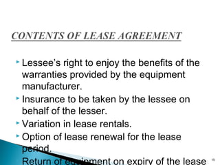  Lessee’s

right to enjoy the benefits of the
warranties provided by the equipment
manufacturer.
 Insurance to be taken by the lessee on
behalf of the lesser.
 Variation in lease rentals.
 Option of lease renewal for the lease
period.
 Return of equipment on expiry of the lease

15

 