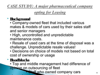 Background
• Company-owned fleet that included various
makes & models of cars used by their sales staff
and senior managers
• High, uncontrolled and unpredictable
maintenance costs.
• Resale of used cars at the time of disposal was a
challenge. Unpredictable resale values!
• Decisions on choice of models not based on total
cost of ownership or usage
 Roadblocks
• Top and middle management had difference of
opinion on outsourcing of fleet
• Staff who owned company cars


18

 